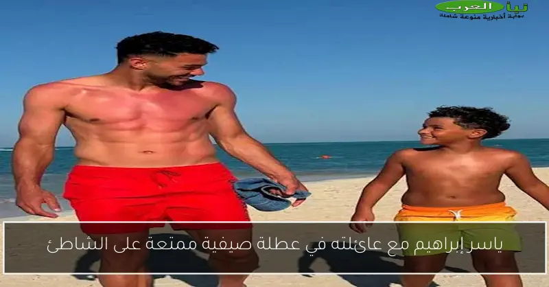 ياسر إبراهيم مع عائلته في عطلة صيفية ممتعة على الشاطئ