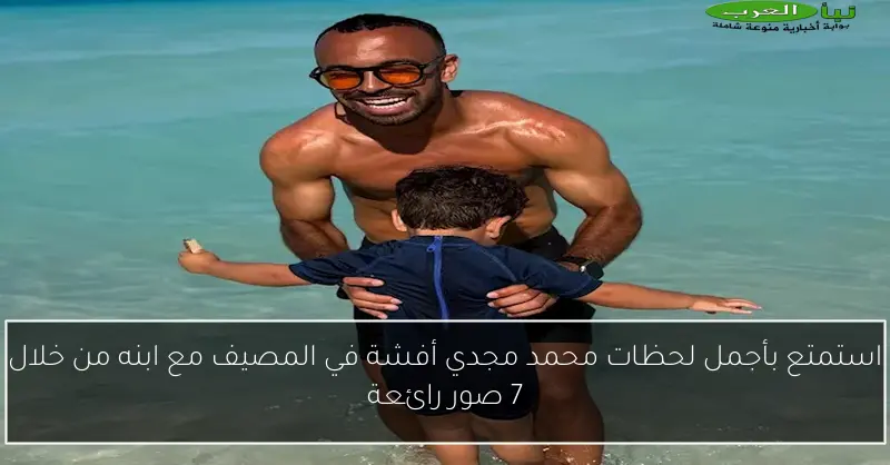 استمتع بأجمل لحظات محمد مجدي أفشة في المصيف مع ابنه من خلال 7 صور رائعة