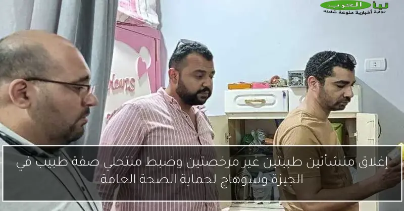 إغلاق منشأتين طبيتين غير مرخصتين وضبط منتحلي صفة طبيب في الجيزة وسوهاج لحماية الصحة العامة