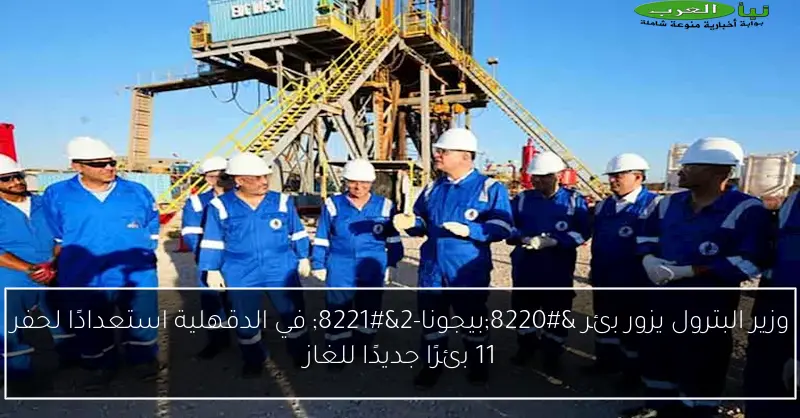 وزير البترول يزور بئر “بيجونا-2” في الدقهلية استعدادًا لحفر 11 بئرًا جديدًا للغاز