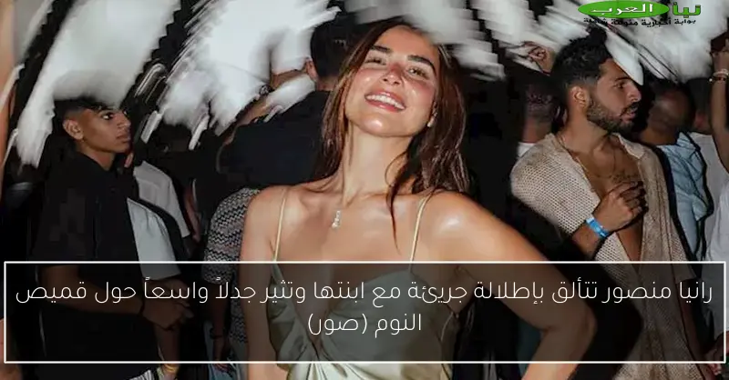 رانيا منصور تتألق بإطلالة جريئة مع ابنتها وتثير جدلاً واسعاً حول قميص النوم (صور)