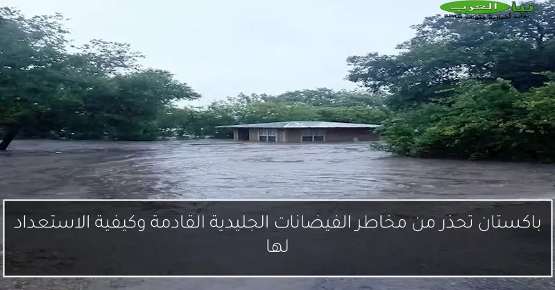باكستان تحذر من مخاطر الفيضانات الجليدية القادمة وكيفية الاستعداد لها