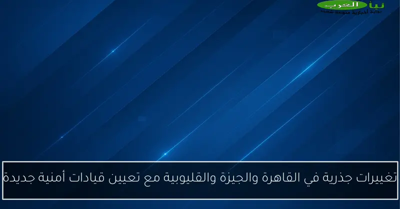 تغييرات جذرية في القاهرة والجيزة والقليوبية مع تعيين قيادات أمنية جديدة