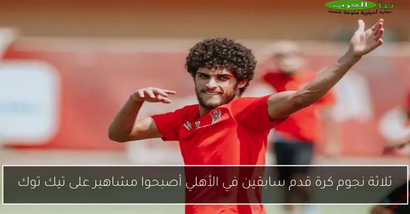 ثلاثة نجوم كرة قدم سابقين في الأهلي أصبحوا مشاهير على تيك توك