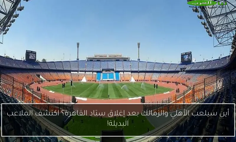 أين سيلعب الأهلي والزمالك بعد إغلاق ستاد القاهرة؟ اكتشف الملاعب البديلة!