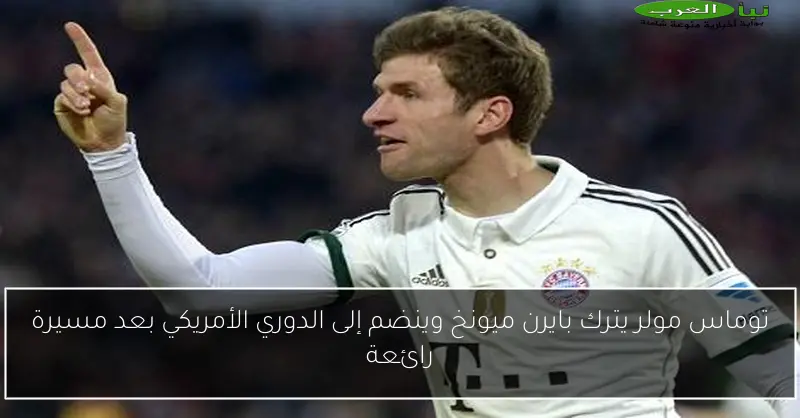 توماس مولر يترك بايرن ميونخ وينضم إلى الدوري الأمريكي بعد مسيرة رائعة