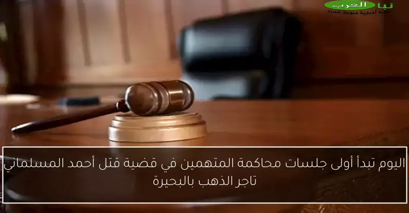 اليوم تبدأ أولى جلسات محاكمة المتهمين في قضية قتل أحمد المسلماني تاجر الذهب بالبحيرة