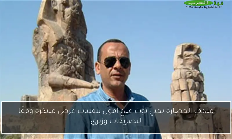 متحف الحضارة يحيي توت عنخ آمون بتقنيات عرض مبتكرة وفقًا لتصريحات وزيري
