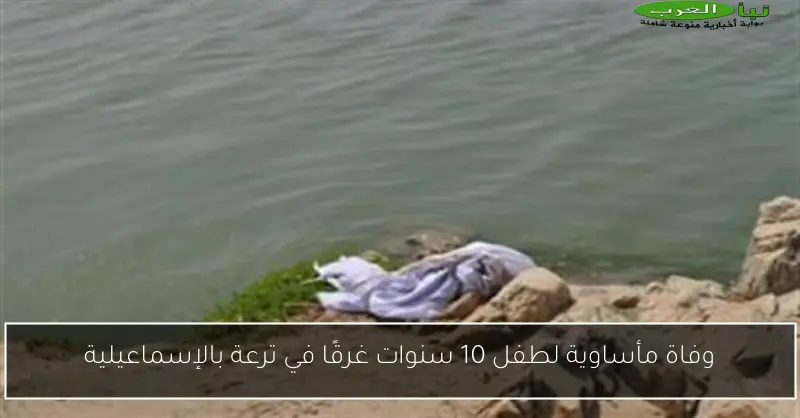 وفاة مأساوية لطفل 10 سنوات غرقًا في ترعة بالإسماعيلية