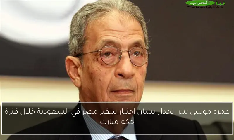 عمرو موسى يثير الجدل بشأن اختيار سفير مصر في السعودية خلال فترة حكم مبارك