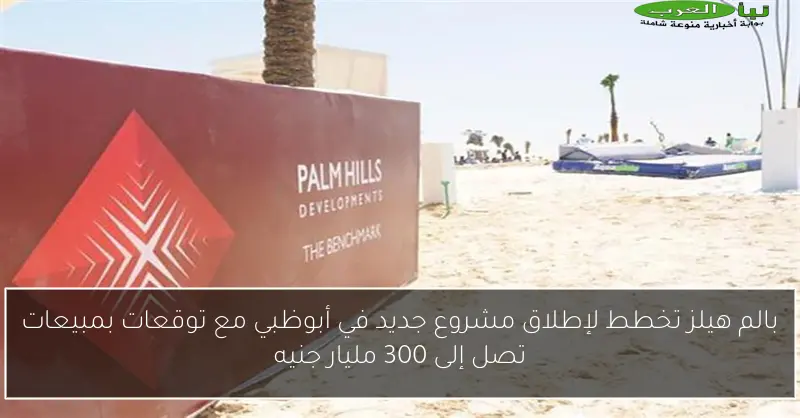 بالم هيلز تخطط لإطلاق مشروع جديد في أبوظبي مع توقعات بمبيعات تصل إلى 300 مليار جنيه