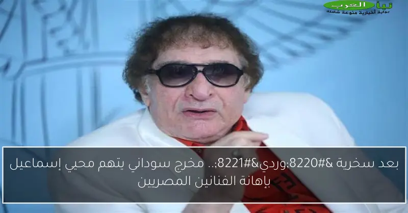 بعد سخرية “وردي”.. مخرج سوداني يتهم محيي إسماعيل بإهانة الفنانين المصريين