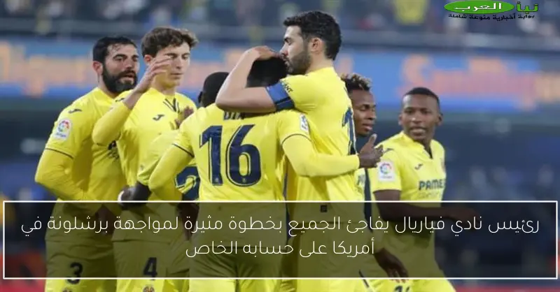 رئيس نادي فياريال يفاجئ الجميع بخطوة مثيرة لمواجهة برشلونة في أمريكا على حسابه الخاص