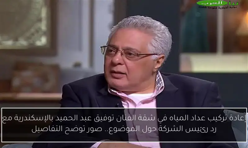 إعادة تركيب عداد المياه في شقة الفنان توفيق عبد الحميد بالإسكندرية مع رد رئيس الشركة حول الموضوع.. صور توضح التفاصيل