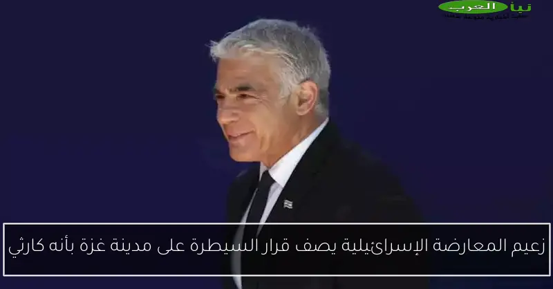 زعيم المعارضة الإسرائيلية يصف قرار السيطرة على مدينة غزة بأنه كارثي
