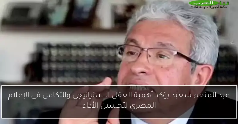عبد المنعم سعيد يؤكد أهمية العقل الاستراتيجي والتكامل في الإعلام المصري لتحسين الأداء