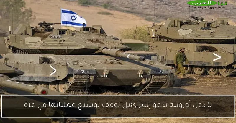 5 دول أوروبية تدعو إسرائيل لوقف توسيع عملياتها في غزة