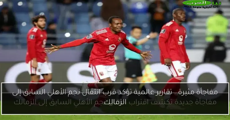 مفاجأة مثيرة.. تقارير عالمية تؤكد قرب انتقال نجم الأهلي السابق إلى الزمالك