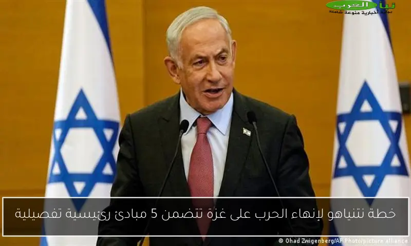خطة نتنياهو لإنهاء الحرب على غزة تتضمن 5 مبادئ رئيسية تفصيلية