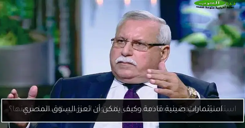 استثمارات صينية قادمة وكيف يمكن أن تعزز السوق المصري