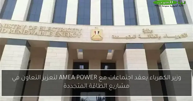 وزير الكهرباء يعقد اجتماعات مع AMEA POWER لتعزيز التعاون في مشاريع الطاقة المتجددة