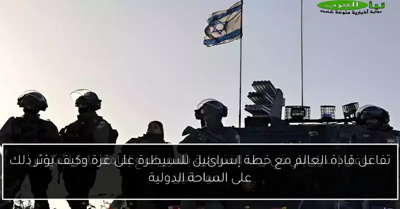 تفاعل قادة العالم مع خطة إسرائيل للسيطرة على غزة وكيف يؤثر ذلك على الساحة الدولية