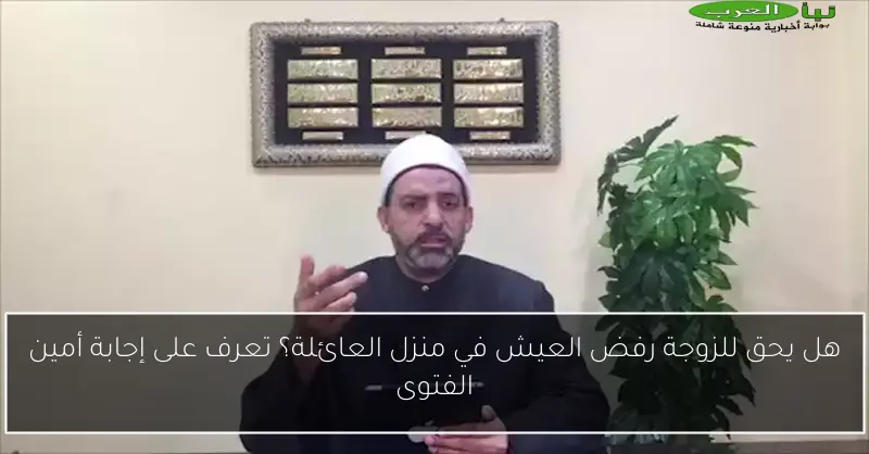 هل يحق للزوجة رفض العيش في منزل العائلة؟ تعرف على إجابة أمين الفتوى