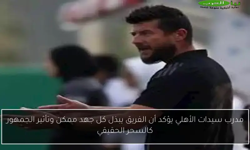 مدرب سيدات الأهلي يؤكد أن الفريق يبذل كل جهد ممكن وتأثير الجمهور كالسحر الحقيقي