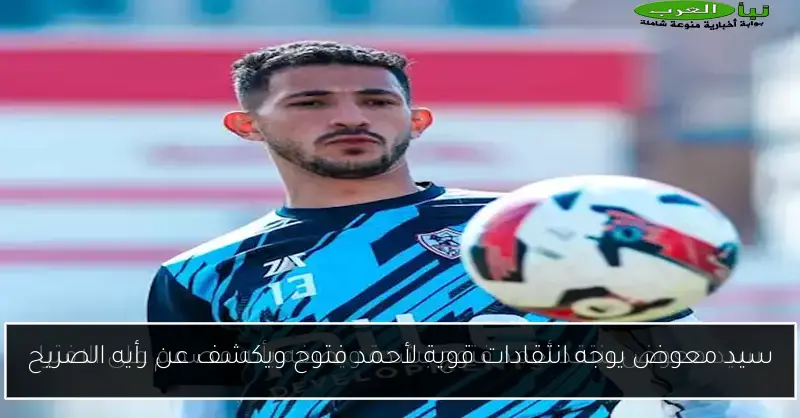 سيد معوض يوجه انتقادات قوية لأحمد فتوح ويكشف عن رأيه الصريح