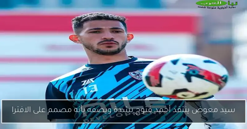 سيد معوض ينتقد أحمد فتوح بشدة ويصفه بأنه مصمم على الافترا