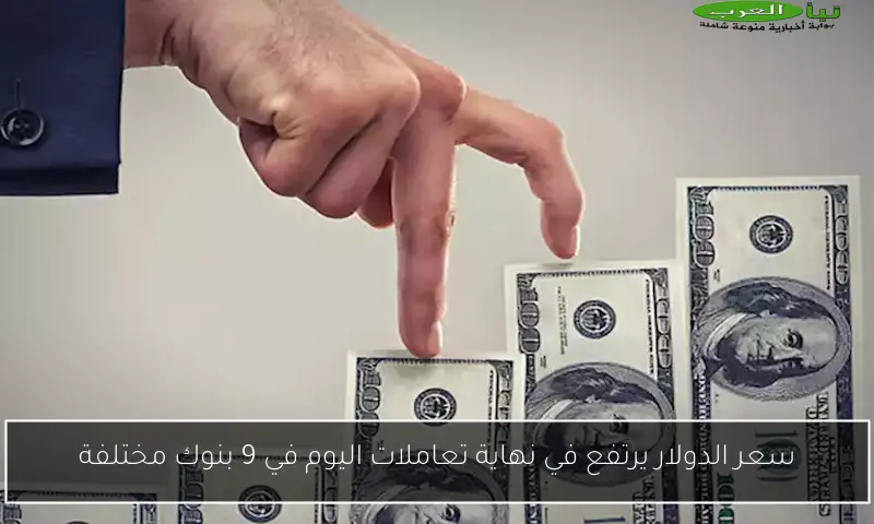 سعر الدولار يرتفع في نهاية تعاملات اليوم في 9 بنوك مختلفة