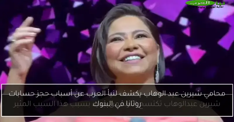 محامي شيرين عبد الوهاب يكشف لنبأ العرب عن أسباب حجز حسابات روتانا في البنوك