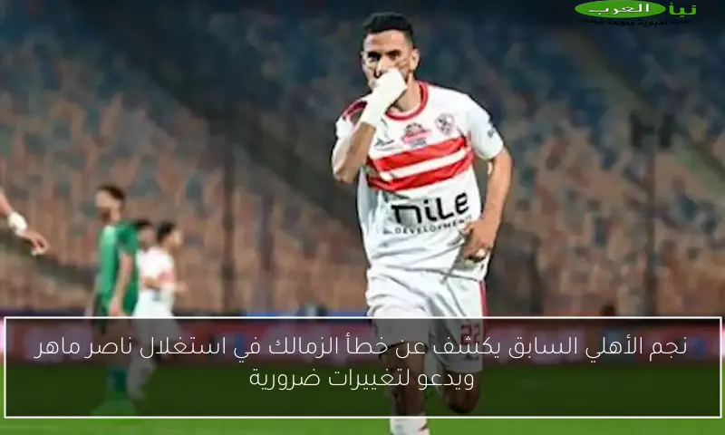 نجم الأهلي السابق يكشف عن خطأ الزمالك في استغلال ناصر ماهر ويدعو لتغييرات ضرورية