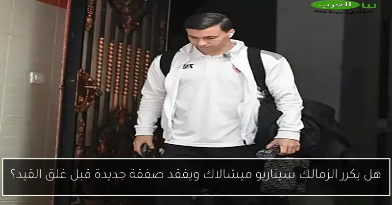 هل يكرر الزمالك سيناريو ميشالاك ويفقد صفقة جديدة قبل غلق القيد؟