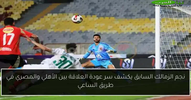 نجم الزمالك السابق يكشف سر عودة العلاقة بين الأهلي والمصري في طريق الساعي