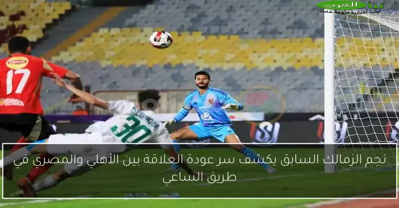 نجم الزمالك السابق يكشف سر عودة العلاقة بين الأهلي والمصري في طريق الساعي