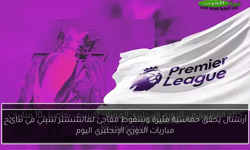 أرسنال يحقق خماسية مثيرة وسقوط مفاجئ لمانشستر سيتي في نتائج مباريات الدوري الإنجليزي اليوم