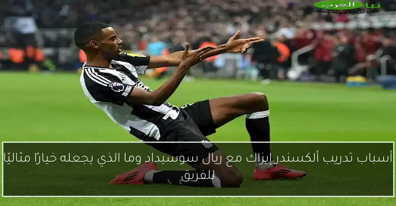أسباب تدريب ألكسندر إيزاك مع ريال سوسيداد وما الذي يجعله خيارًا مثاليًا للفريق