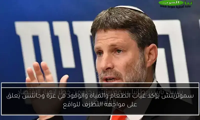 سموتريتش يؤكد غياب الطعام والمياه والوقود في غزة وجانتس يعلق على مواجهة التطرف للواقع
