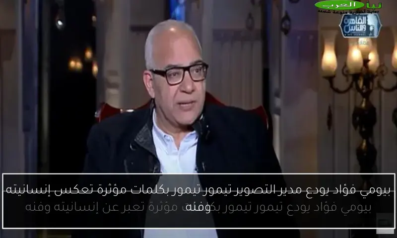 بيومي فؤاد يودع مدير التصوير تيمور تيمور بكلمات مؤثرة تعكس إنسانيته وفنه