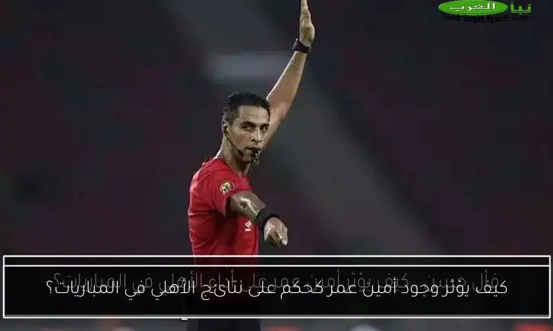 كيف يؤثر وجود أمين عمر كحكم على نتائج الأهلي في المباريات؟