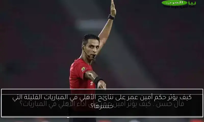 كيف يؤثر حكم أمين عمر على نتائج الأهلي في المباريات القليلة التي خسرها؟