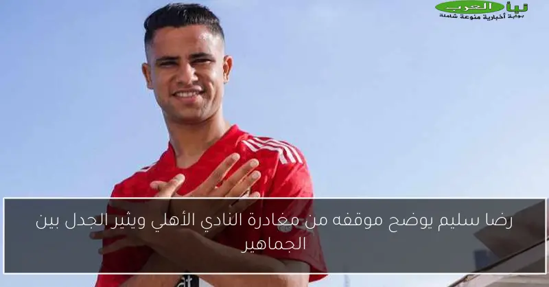 رضا سليم يوضح موقفه من مغادرة النادي الأهلي ويثير الجدل بين الجماهير