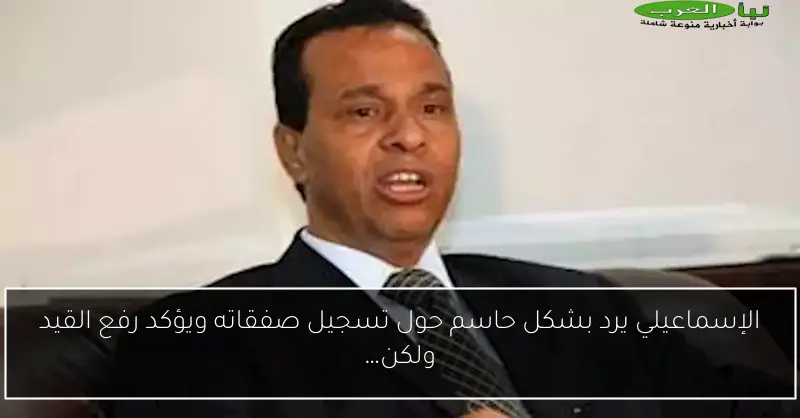 الإسماعيلي يرد بشكل حاسم حول تسجيل صفقاته ويؤكد رفع القيد ولكن…