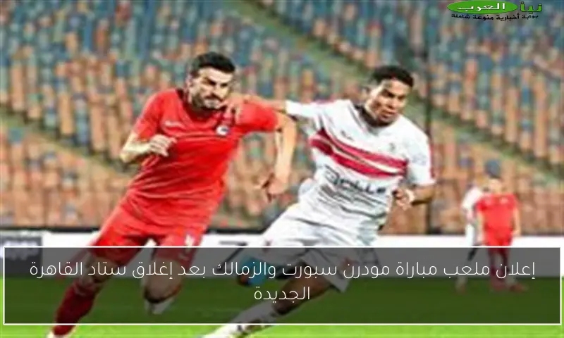 إعلان ملعب مباراة مودرن سبورت والزمالك بعد إغلاق ستاد القاهرة الجديدة