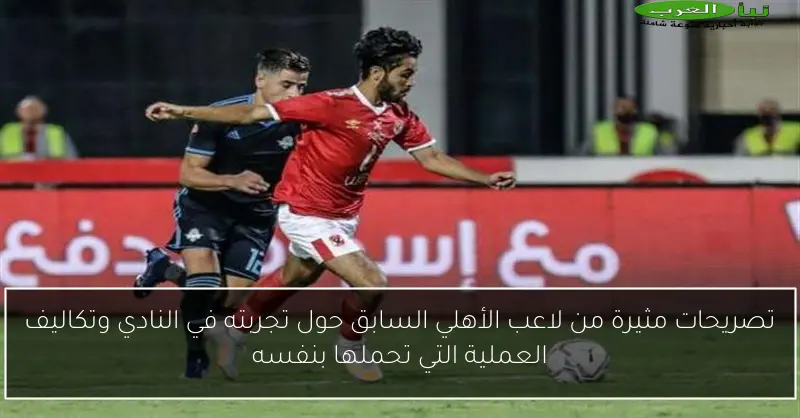 تصريحات مثيرة من لاعب الأهلي السابق حول تجربته في النادي وتكاليف العملية التي تحملها بنفسه