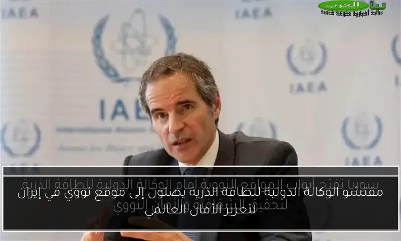 مفتشو الوكالة الدولية للطاقة الذرية يصلون إلى موقع نووي في إيران لتعزيز الأمان العالمي