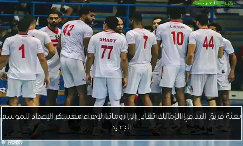 بعثة فريق اليد في الزمالك تغادر إلى رومانيا لإجراء معسكر الإعداد للموسم الجديد