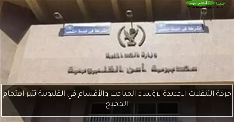 حركة التنقلات الجديدة لرؤساء المباحث والأقسام في القليوبية تثير اهتمام الجميع