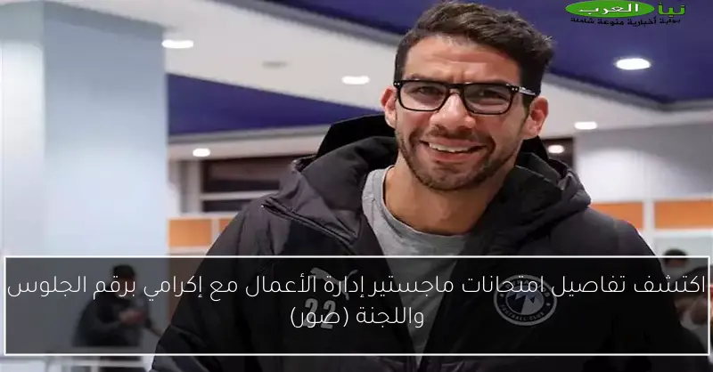 اكتشف تفاصيل امتحانات ماجستير إدارة الأعمال مع إكرامي برقم الجلوس واللجنة (صور)